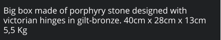 Big box made of porphyry stone designed with victorian hinges in gilt-bronze. 40cm x 28cm x 13cm 5,5 Kg